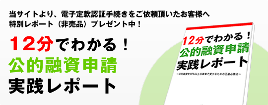 12分でわかる！公的融資申請実践レポート!当サイトより、電子定款認証手続きをご依頼頂いたお客様への特別レポート（非売品）プレゼント中！